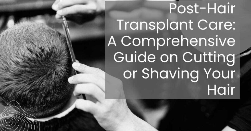 Post Hair Transplant Care A Comprehensive Guide on Cutting or Shaving Your Hair